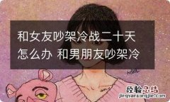 和女友吵架冷战二十天怎么办 和男朋友吵架冷战十几天,怎么办?