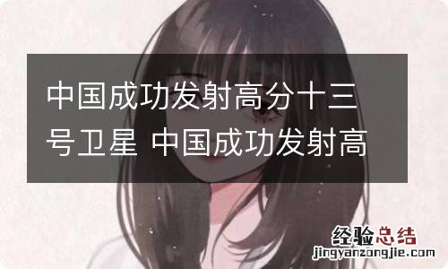 中国成功发射高分十三号卫星 中国成功发射高分十三号卫星 视频
