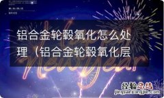 铝合金轮毂氧化层如何去除 铝合金轮毂氧化怎么处理