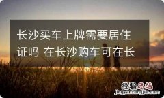 长沙买车上牌需要居住证吗 在长沙购车可在长沙上牌照吗