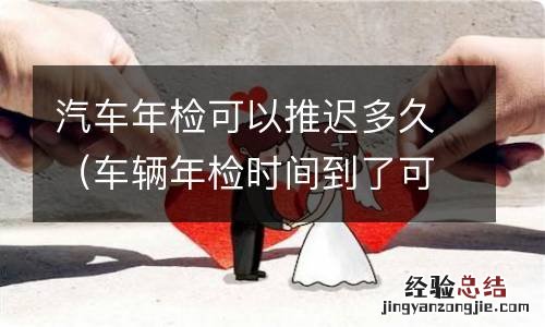 车辆年检时间到了可以推迟多久 汽车年检可以推迟多久