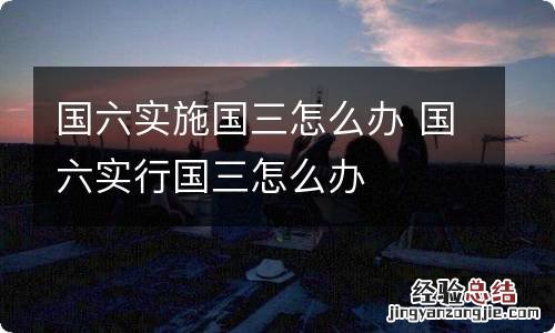 国六实施国三怎么办 国六实行国三怎么办