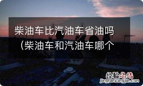 柴油车和汽油车哪个省油?有啥优缺点? 柴油车比汽油车省油吗