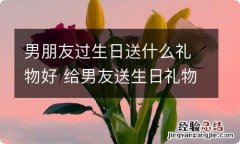 男朋友过生日送什么礼物好 给男友送生日礼物最特别