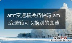 amt变速箱换挡快吗 amt变速箱可以换别的变速箱吗