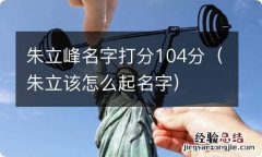 朱立该怎么起名字 朱立峰名字打分104分