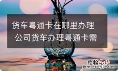 货车粤通卡在哪里办理 公司货车办理粤通卡需要什么资料