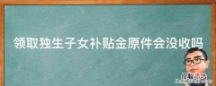 领取独生子女补贴金原件会没收吗