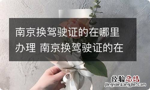 南京换驾驶证的在哪里办理 南京换驾驶证的在哪里办理流程