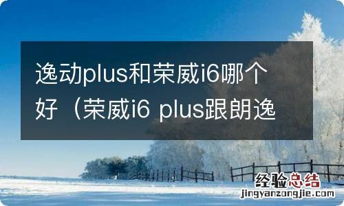 荣威i6 plus跟朗逸plus哪个好 逸动plus和荣威i6哪个好