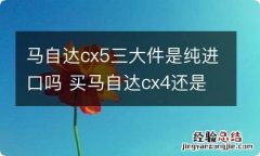 马自达cx5三大件是纯进口吗 买马自达cx4还是cx5的三大件是一样的吗?