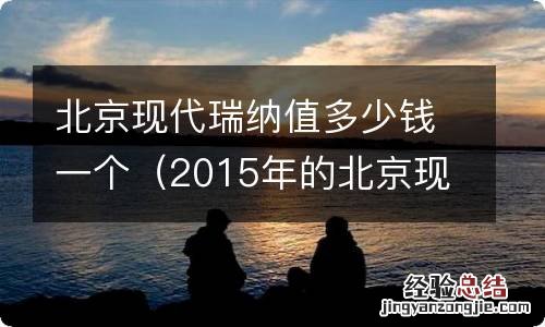 2015年的北京现代瑞纳值多少钱 北京现代瑞纳值多少钱一个