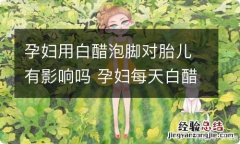 孕妇用白醋泡脚对胎儿有影响吗 孕妇每天白醋泡脚对宝宝有伤害吗