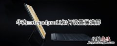 华为matepad11横屏无法全屏 华为matepadpro11如何设置横满屏