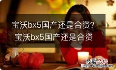 宝沃bx5国产还是合资？ 宝沃bx5国产还是合资