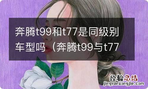 奔腾t99与t77 奔腾t99和t77是同级别车型吗