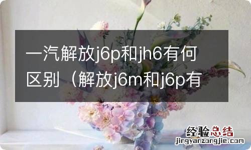 解放j6m和j6p有什么区别 一汽解放j6p和jh6有何区别