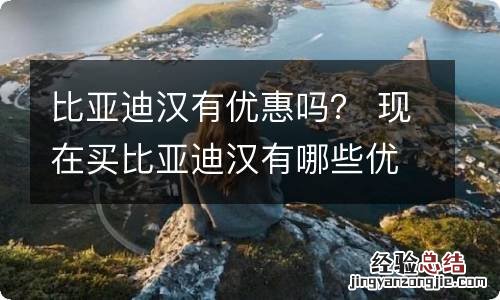 比亚迪汉有优惠吗？ 现在买比亚迪汉有哪些优惠