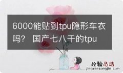 6000能贴到tpu隐形车衣吗？ 国产七八千的tpu隐形车衣