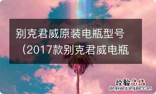 2017款别克君威电瓶型号 别克君威原装电瓶型号