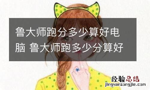 鲁大师跑分多少算好电脑 鲁大师跑多少分算好电脑