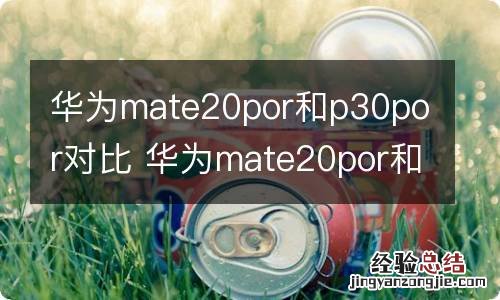 华为mate20por和p30por对比 华为mate20por和p30por有哪些区别