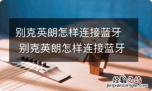 别克英朗怎样连接蓝牙 别克英朗怎样连接蓝牙播放音乐