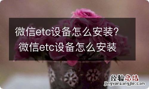 微信etc设备怎么安装? 微信etc设备怎么安装在手机上