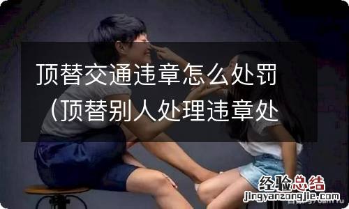 顶替别人处理违章处罚 顶替交通违章怎么处罚