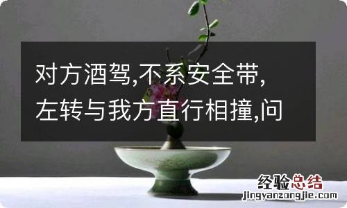 对方酒驾,不系安全带,左转与我方直行相撞,问维的责任要大一些?