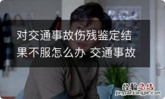 对交通事故伤残鉴定结果不服怎么办 交通事故对伤残鉴定有异议怎么处理