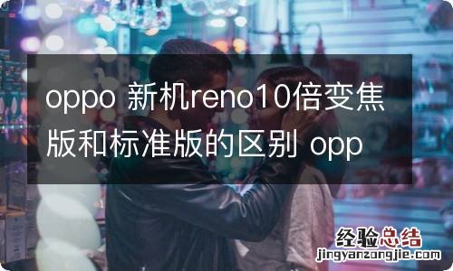 oppo 新机reno10倍变焦版和标准版的区别 oppo 新机reno10倍变焦版和标准版的区别是什么