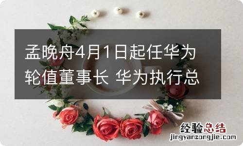 孟晚舟4月1日起任华为轮值董事长 华为执行总裁孟晚舟