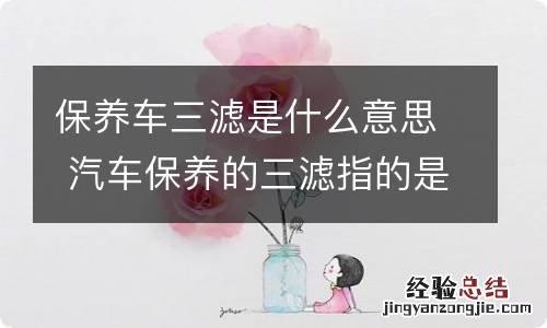 保养车三滤是什么意思 汽车保养的三滤指的是哪三滤