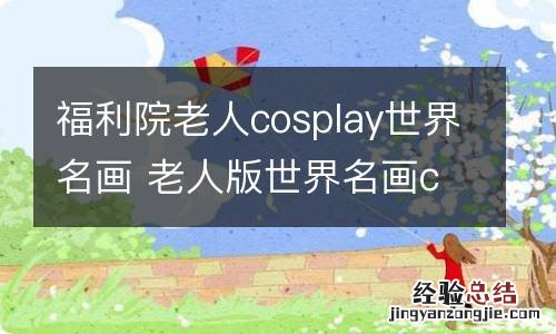 福利院老人cosplay世界名画 老人版世界名画cosplay