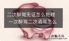 二次醉驾无证怎么处理 一次醉驾二次酒驾怎么处理无证驾驶