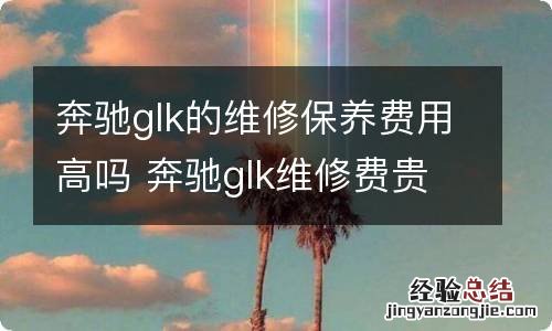 奔驰glk的维修保养费用高吗 奔驰glk维修费贵吗