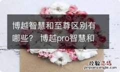 博越智慧和至尊区别有哪些？ 博越pro智慧和至尊买哪个好