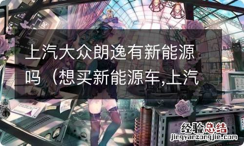 想买新能源车,上汽大众朗逸电动版怎么样 上汽大众朗逸有新能源吗