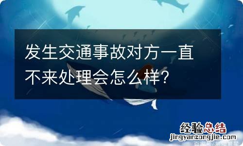 发生交通事故对方一直不来处理会怎么样?