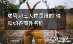 瑞风s3三大件是谁的 瑞风s3各部件名称