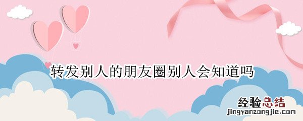 微信转发别人朋友圈别人知道吗 转发别人的朋友圈别人会知道吗