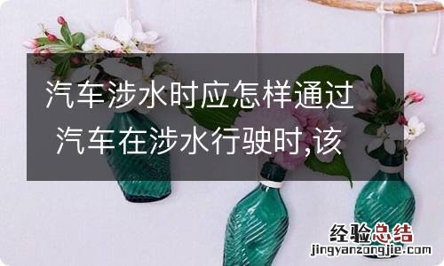 汽车涉水时应怎样通过 汽车在涉水行驶时,该怎么操作