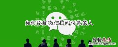 如何添加微信扫码付款的人 怎么加上扫码付款人的微信