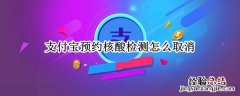 支付宝预约核酸检测怎么取消 支付宝核酸检测预约取消中 还能去检测么