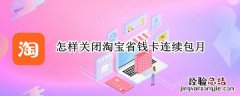 如何关掉淘宝省钱卡连续包月 怎样关闭淘宝省钱卡连续包月