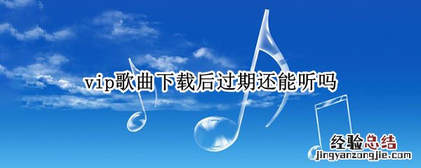 vip歌曲下载后过期还能听吗 下载歌曲vip过期后还可以听吗