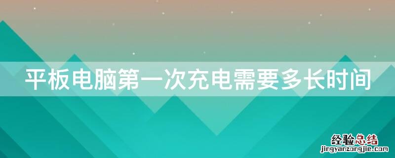 平板电脑第一次充电需要多长时间 平板电脑第一次充电需要多长时间华为