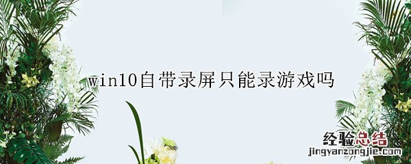 win10自带录屏只能录游戏吗 为什么win10自带的录屏只能录游戏