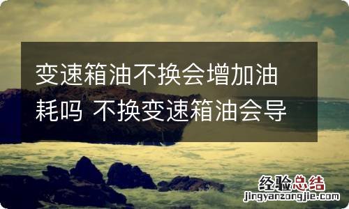 变速箱油不换会增加油耗吗 不换变速箱油会导致费油吗